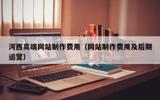 乌兰察布河西高端网站制作费用（网站制作费用及后期运营）