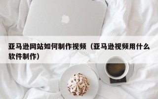 乌兰察布亚马逊网站如何制作视频（亚马逊视频用什么软件制作）