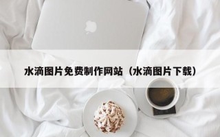 乌兰察布水滴图片免费制作网站（水滴图片下载）