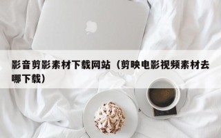 乌兰察布影音剪影素材下载网站（剪映电影视频素材去哪下载）
